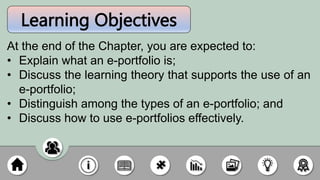 Learning Objectives
At the end of the Chapter, you are expected to:
• Explain what an e-portfolio is;
• Discuss the learning theory that supports the use of an
e-portfolio;
• Distinguish among the types of an e-portfolio; and
• Discuss how to use e-portfolios effectively.
 