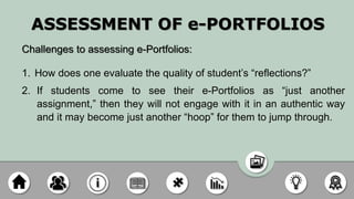 ASSESSMENT OF e-PORTFOLIOS
Challenges to assessing e-Portfolios:
1. How does one evaluate the quality of student’s “reflections?”
2. If students come to see their e-Portfolios as “just another
assignment,” then they will not engage with it in an authentic way
and it may become just another “hoop” for them to jump through.
 
