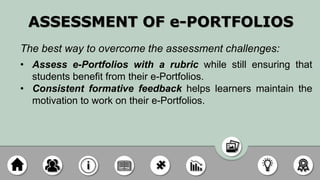 ASSESSMENT OF e-PORTFOLIOS
The best way to overcome the assessment challenges:
• Assess e-Portfolios with a rubric while still ensuring that
students benefit from their e-Portfolios.
• Consistent formative feedback helps learners maintain the
motivation to work on their e-Portfolios.
 