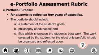 e-Portfolio Assessment Rubric
e-Portfolio Purpose:
• for students to reflect on four years of education.
• The portfolio should include:
a. a statement of the student’s goals;
b. philosophy of education; and
c. files which showcase the student’s best work. The work
selected by the student for the electronic portfolio should
be organized and reflected upon.
 