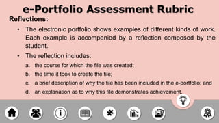 e-Portfolio Assessment Rubric
Reflections:
• The electronic portfolio shows examples of different kinds of work.
Each example is accompanied by a reflection composed by the
student.
• The reflection includes:
a. the course for which the file was created;
b. the time it took to create the file;
c. a brief description of why the file has been included in the e-portfolio; and
d. an explanation as to why this file demonstrates achievement.
 
