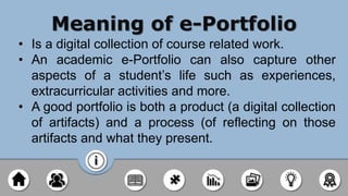 Meaning of e-Portfolio
• Is a digital collection of course related work.
• An academic e-Portfolio can also capture other
aspects of a student’s life such as experiences,
extracurricular activities and more.
• A good portfolio is both a product (a digital collection
of artifacts) and a process (of reflecting on those
artifacts and what they present.
 