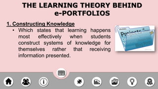1. Constructing Knowledge
• Which states that learning happens
most effectively when students
construct systems of knowledge for
themselves rather that receiving
information presented.
THE LEARNING THEORY BEHIND
e-PORTFOLIOS
 