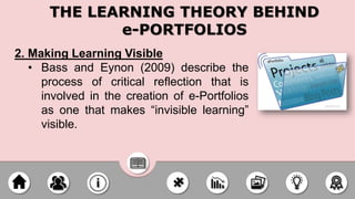 2. Making Learning Visible
• Bass and Eynon (2009) describe the
process of critical reflection that is
involved in the creation of e-Portfolios
as one that makes “invisible learning”
visible.
THE LEARNING THEORY BEHIND
e-PORTFOLIOS
 