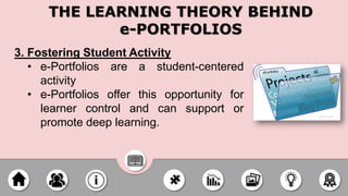 3. Fostering Student Activity
• e-Portfolios are a student-centered
activity
• e-Portfolios offer this opportunity for
learner control and can support or
promote deep learning.
THE LEARNING THEORY BEHIND
e-PORTFOLIOS
 