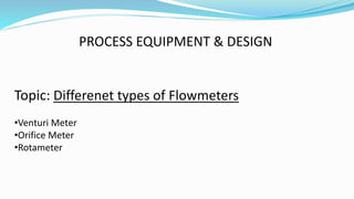 PROCESS EQUIPMENT & DESIGN
Topic: Differenet types of Flowmeters
•Venturi Meter
•Orifice Meter
•Rotameter
 