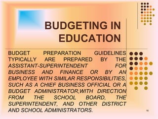 BUDGETING IN
EDUCATION
BUDGET PREPARATION GUIDELINES
TYPICALLY ARE PREPARED BY THE
ASSISTANT-SUPERINTENDENT FOR
BUSINESS AND FINANCE OR BY AN
EMPLOYEE WITH SIMILAR RESPONSIBILITIES,
SUCH AS A CHIEF BUSINESS OFFICIAL OR A
BUDGET ADMINISTRATOR,WITH DIRECTION
FROM THE SCHOOL BOARD, THE
SUPERINTENDENT, AND OTHER DISTRICT
AND SCHOOL ADMINISTRATORS. 16
 