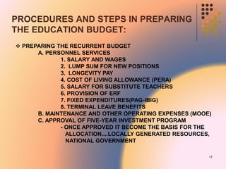 PROCEDURES AND STEPS IN PREPARING
THE EDUCATION BUDGET:
 PREPARING THE RECURRENT BUDGET
A. PERSONNEL SERVICES
1. SALARY AND WAGES
2. LUMP SUM FOR NEW POSITIONS
3. LONGEVITY PAY
4. COST OF LIVING ALLOWANCE (PERA)
5. SALARY FOR SUBSTITUTE TEACHERS
6. PROVISION OF ERF
7. FIXED EXPENDITURES(PAG-IBIG)
8. TERMINAL LEAVE BENEFITS
B. MAINTENANCE AND OTHER OPERATING EXPENSES (MOOE)
C. APPROVAL OF FIVE-YEAR INVESTMENT PROGRAM
- ONCE APPROVED IT BECOME THE BASIS FOR THE
ALLOCATION....LOCALLY GENERATED RESOURCES,
NATIONAL GOVERNMENT
17
 