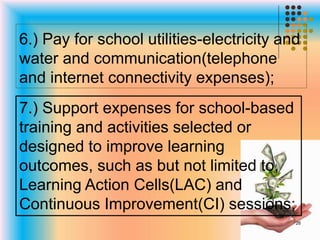 6.) Pay for school utilities-electricity and
water and communication(telephone
and internet connectivity expenses);
7.) Support expenses for school-based
training and activities selected or
designed to improve learning
outcomes, such as but not limited to,
Learning Action Cells(LAC) and
Continuous Improvement(CI) sessions;
26
 