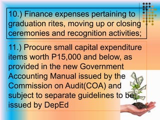 10.) Finance expenses pertaining to
graduation rites, moving up or closing
ceremonies and recognition activities;
11.) Procure small capital expenditure
items worth P15,000 and below, as
provided in the new Government
Accounting Manual issued by the
Commission on Audit(COA) and
subject to separate guidelines to be
issued by DepEd
28
 