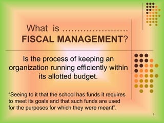 What is ………………….
FISCAL MANAGEMENT?
Is the process of keeping an
organization running efficiently within
its allotted budget.
“Seeing to it that the school has funds it requires
to meet its goals and that such funds are used
for the purposes for which they were meant”.
3
 