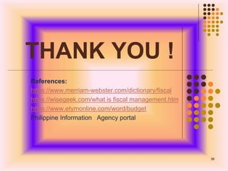 THANK YOU !
References:
https://www.merriam-webster.com/dictionary/fiscal
https://wisegeek.com/what is fiscal management.htm
https://www.etymonline.com/word/budget
Philippine Information Agency portal
39
 