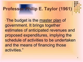 Professor Philip E. Taylor (1961)
“ The budget is the master plan of
government. It brings together
estimates of anticipated revenues and
proposed expenditures, implying the
schedule of activities to be undertaken
and the means of financing those
activities.”
6
 