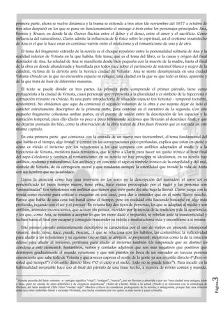 Página3
primera parte, ahora se vuelve dinámica y la trama se extiende a tres años (de noviembre del 1877 a octubre de
tres años después) en los que se pone en funcionamiento el ménage à trois entre los personajes principales: Ana,
Fermín y Álvaro; en donde la de Ozores fluctúa entre el deber y el deseo, entre el amor y el sacrificio. Como
influencia del naturalismo, Clarín admite la influencia de lo físico sobre lo espiritual, así el erotismo insatisfecho
de Ana es el que le hace estar en continuo vaivén entre el misticismo y el romanticismo de uno y de otro.
El tema del fragmento extraído de la novela es el choque repulsivo entre la personalidad solitaria de Ana y la
realidad inferior de Vetusta en la que habita. Este tema, que es el tema del libro, es la causa y origen del final
desolador de Ana. La soledad de Ana se manifiesta desde bien pequeña con la muerte de la madre, hasta el final
de la obra en donde abandonada y humillada por todos yace sobre el pavimento de mármol blanco y negro de la
catedral, víctima de la derrota ante la heroica ciudad de Vetusta1. Ana se siente desamparada en una ciudad
Vetusta-Oviedo en la que no encuentra espacio ni refugio, una ciudad en la que ve que todo es falso, aparente y
de la que trata de huir de diferentes maneras.
El texto se puede dividir en tres partes. La primera parte comprende el primer párrafo, tiene como
protagonista a la ciudad de Vetusta, cuasi personaje que representa a la pluralidad y es símbolo de la hipocresía y
corrupción reinante en Oviedo. Es una parte introductoria de situación espacio (en Vetusta) - temporal (octubre,
noviembre). No olvidemos que aquí da comienzo el segundo volumen de la obra y eso supone dejar de lado el
carácter estrictamente descriptivo de la primera parte, para centrase en el narrativo de la segunda. Con este
pequeño fragmento cohesiona ambas partes, es el puente de unión entre la descripción de los espacios y la
narración temporal, para ello Clarín va poco a poco hilvanando acciones que llevarán al desenlace final, y que
no dejarán puntada sin hilo, como la observación de la obra teatral de Don Juan Tenorio que es narrada en este
mismo capítulo.
En esta primera parte que comienza con la entrada de un nuevo mes (noviembre), el tema fundamental del
que habla es el tiempo, algo trivial y común en las conversaciones poco profundas, explica que están en otoño y
cómo es vivido el invierno por los vetustenses a los que compara con anfibios adaptados al medio y a la
hipocresía de Vetusta, metáfora nada romántica, que le sirve a Clarín para hacer un guiño irónico al beso final
del sapo-Celedonio y también al romanticismo: en su novela no hay príncipes ni idealismos, en su novela hay
anfibios, realismo y naturalismo. Los anfibios y en concreto el sapo es símbolo irónico de la esterilidad y del mal,
símbolo de Vetusta, de su corrupción moral y que rondarán siempre la esterilidad que invade la vida de Anita
con un hombre que no la satisface.
Llama la atención cómo hay una inversión en los seres en la descripción del narrador: el astro sol es
personificado (el buen tiempo muere, tiene prisa, hace visitas preocupado por el viaje) y las personas son
“animalizadas” (los vetustenses son anfibios que tienen que vivir parte del año bajo la lluvia). Clarín juega con la
ironía como recurso para criticar o exagerar en este caso, para dar a entender que en el norte llueve mucho.
Parece que habla de una cosa tan banal como el tiempo, pero en realidad está haciendo hincapié en algo más
profundo, jugando con el ser y el parecer. En vetusta hay dos tipos de personas, los que se adaptan al medio y son
anfibios, animales inconscientes, que actúan sin pensar, movidos por la inercia de la tradición y de la apariencia;
y los que, como Ana, se resisten a aceptar lo que les viene dado e impuesto, se rebelan ante la inautenticidad y
luchan hasta el final por escapar y conseguir trascender su infeliz e insatisfactoria vida y encontrarse a sí misma.
Este primer párrafo eminentemente descriptivo se caracteriza por el uso de verbos en presente intemporal
(muere, suele, tiene, hace, puede, buscan,…) que se relaciona con los hábitos, las costumbres; la reflexividad
para aludir a los vetustenses y su egoísmo (no se fían, se abrigan, se preparan); metáforas como la de la estación
odiosa para aludir al invierno, perífrasis para aludir al invierno también (la temporada que su destino les
condena a este elemento). Sustantivos, verbos y contados adjetivos que son más negativos que positivos que
destruyen gradualmente el mundo vetustense y que son puestos en boca de un narrador en tercera persona
omnisciente que sabe todo de Vetusta y que a veces expresa el sentir de la gente ya sea en estilo directo (“¡Pero ve
usted qué tiempo!”) o en estilo directo libre (“O el cielo o el suelo, todo no se puede tener”). Para incidir en la
habitualidad invariable hace uso al final del párrafo de una frase hecha, a manera de refrán común y manido.
1
Vetusta procede del latín vetustus –a –um que significa “viejo”, “antiguo”, “rancio”, por ser lluviosa y aburrida o por ser “una ciudad muy antigua, triste
y vieja, pero no exenta de aires señoriales y de elegancia majestuosa” (Solos de Clarín). Alude a la actual Oviedo y se relaciona con la etimología de
Ovetum, del latín medieval Urbs Vetus “ciudad vieja”. Muchos críticos la consideran protagonista de la novela, o antagonista, porque hay una relación
dialéctica entre individuo (Ana) y sociedad (Vetusta), una lucha constante por ver quién es más fuerte y gana la batalla.
 