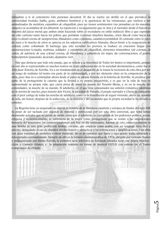 Página5
rebajaban a ir al cementerio (las personas decentes). El día se vuelve un desfile en el que prevalece la
exterioridad (vestido, habla, gesto, atributos fúnebres) y la apariencia de los vetustenses, que vuelven a ser
animalizados (la metáfora enjambres de chiquillos), pues no tienen sentimientos (no pensaban en los muertos,
tampoco se acordaban de los difuntos). La repetición y recargamiento que ve Ana y el narrador desde el balcón es
muestra del juicio moral que ambos están haciendo sobre el vecindario en estilo indirecto libre y que expresan
un odio extremo tanto hacia los pobres que portaban (coronas fúnebres baratas, cirios flacos) como hacia los
ricos (colosal corona de siemprevivas, blandones como columnas, catafalcos portátiles). El contraste entre lo poco
de unos y lo mucho de otros se aprecia en los adjetivos calificativos (baratas, flacos frente a la exageración de
colosal, como columnas). El hartazgo que esta sociedad les provoca se traduce en oraciones largas con
enumeraciones (criadas, nodrizas, soldados y enjambres de chiquillos), elementos trimembres (de coronas, de
cirios, de adornos; de una colosal corona, de blandones, y catafalcos; los trajes, las conversaciones, el gesto),
homeóptoton (paseando, luciendo, dejándose ver).
Hay que destacar que todo este pasaje, que se refiere a la festividad de Todos los Santos es importante, porque
en este día se representaba en muchos teatros un texto archiconocido en la sociedad decimonónica, como fue el
Don Juan Tenorio, de Zorrilla. Va a ser fundamental en el desarrollo de la trama la inclusión de esta obra por ser
un rasgo de realismo (el teatro era parte de la cotidianidad), y por ser elemento clave en la composición de la
obra, pues Ana va a contemplar ahora desde el palco su propia historia en la historia de Zorrilla. Se produce por
parte de la protagonista la catarsis que la llevará a su propia anagnórisis, y es que en la vida de Inés ve
representada su propia vida, que caerá presa de amor en manos del Tenorio-Mesía, y ve en la muerte del
comendador, la muerte de su marido. El adulterio, en el que veía consumados sus anhelos romántico-idealistas
no le servirá de mucho, pues muerto don Victor, la sociedad de Vetusta, el propio narrador y Clarín la castigarán
con el peor castigo de todas las novelas de adulterio, como es la humillación de seguir viviendo, ahora ya, además
de sola, sin honor; después de la seducción, de la traición y del escándalo que la propia sociedad le ha llevado a
cometer.
La Regenta tiene ya asegurado su sitio en la historia de la literatura española y europea de finales del siglo XIX
(a pesar de ser tachada por algunos de inmoral y perniciosa) por ser una obra universal, que trata temas
demasiado actuales que no pasan de moda, como son el adulterio, la corrupción de los poderosos política, social,
religiosa y económicamente; la naturaleza de la mujer como protagonista que se resiste a las imposiciones
herencia del krausismo; los convencionalismos aún hoy en día imperantes. Además de esto, estructuralmente es
una novela de una gran perfección formal, circular, que empieza como acaba; con un lenguaje vivo, rico y
preciso, destacando el uso de distintos niveles léxicos y sintácticos y las reiteraciones y amplificaciones. Una obra
con gran variedad de alusiones a obras literarias. No es de extrañar que fuera y siga siendo leída, admirada e
interpretada constantemente. Ejemplo de ello es la versión cinematográfica de 1974, dirigida por Gonzalo Suárez
y protagonizada por Emma Penella; la posterior serie televisiva de Fernando Méndez Leite con Aitana Sánchez-
Gijón y Carmelo Gómez; y la adaptación teatrales en forma de musical (2012) con estreno en el Teatro
Campoamor de Oviedo.
 