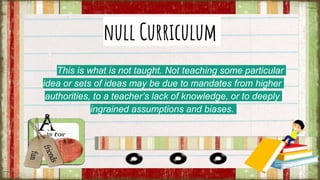 null Curriculum
This is what is not taught. Not teaching some particular
idea or sets of ideas may be due to mandates from higher
authorities, to a teacher’s lack of knowledge, or to deeply
ingrained assumptions and biases.
 