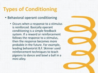 Types of Conditioning
• Behavioral operant conditioning
• Occurs when a response to a stimulus
is reinforced. Basically operant
conditioning is a simple feedback
system. If a reward or reinforcement
follows the response to a stimulus,
then the response becomes more
probable in the future. For example,
leading behaviorist B.F. Skinner used
reinforcement techniques to teach
pigeons to dance and bowl a ball in a
mini-alley.
 