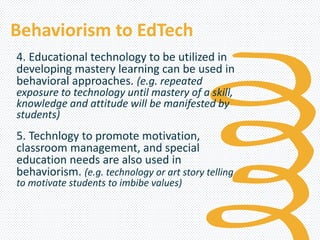 Behaviorism to EdTech
4. Educational technology to be utilized in
developing mastery learning can be used in
behavioral approaches. (e.g. repeated
exposure to technology until mastery of a skill,
knowledge and attitude will be manifested by
students)
5. Technlogy to promote motivation,
classroom management, and special
education needs are also used in
behaviorism. (e.g. technology or art story telling
to motivate students to imbibe values)
 