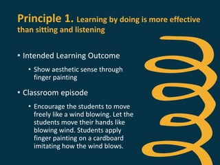 Principle 1. Learning by doing is more effective
than sitting and listening
• Intended Learning Outcome
• Show aesthetic sense through
finger painting
• Classroom episode
• Encourage the students to move
freely like a wind blowing. Let the
students move their hands like
blowing wind. Students apply
finger painting on a cardboard
imitating how the wind blows.
 
