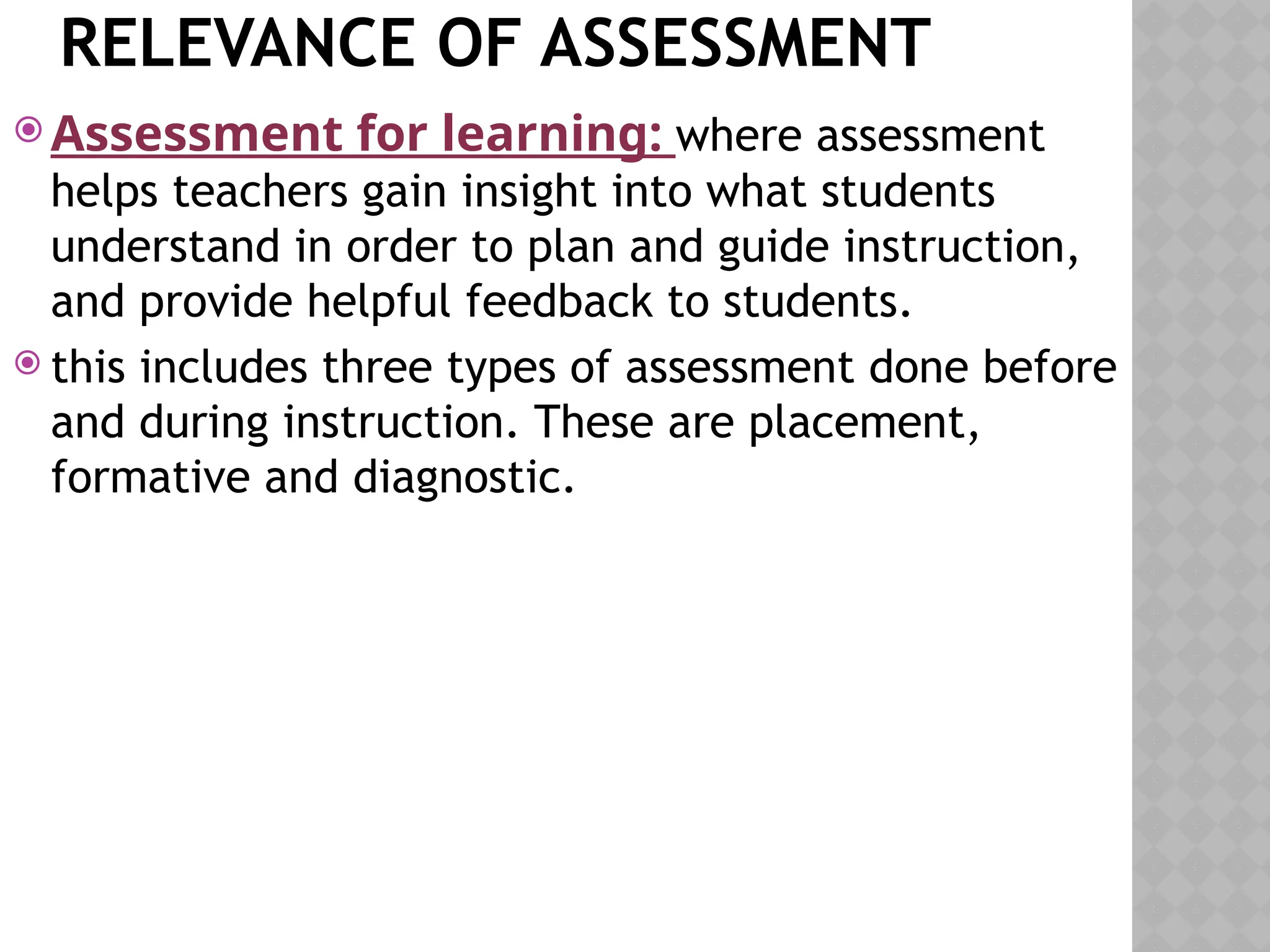 RELEVANCE OF ASSESSMENT
 Assessment for learning: where assessment
helps teachers gain insight into what students
understand in order to plan and guide instruction,
and provide helpful feedback to students.
 this includes three types of assessment done before
and during instruction. These are placement,
formative and diagnostic.
 