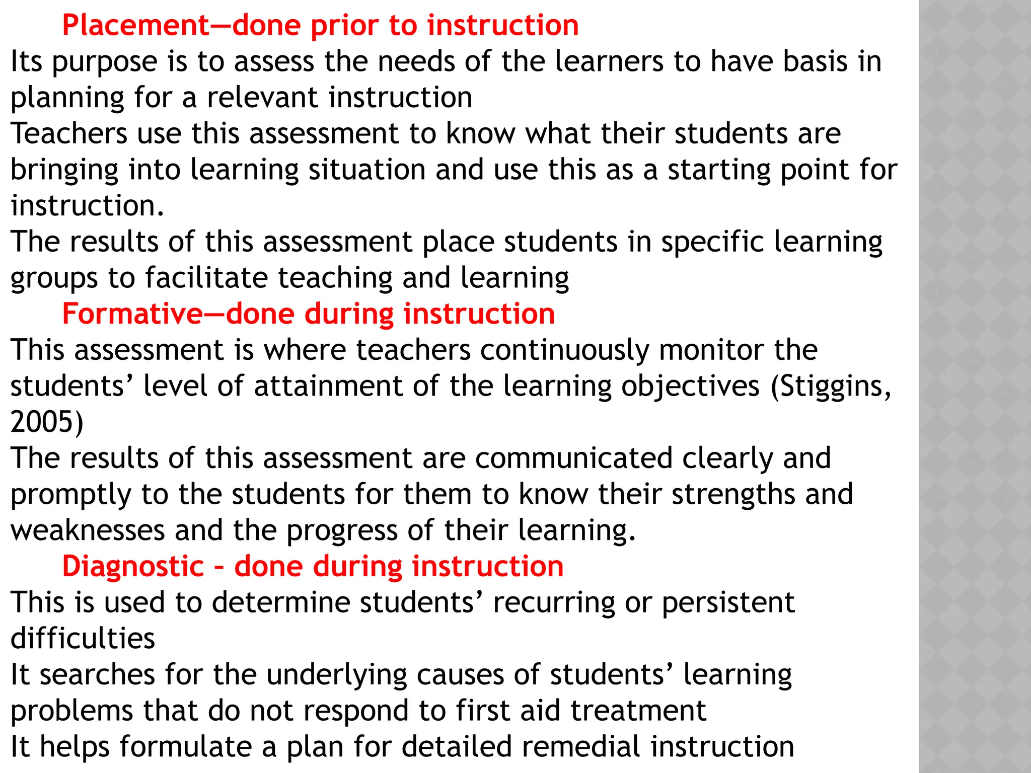 Placement—done prior to instruction
Its purpose is to assess the needs of the learners to have basis in
planning for a relevant instruction
Teachers use this assessment to know what their students are
bringing into learning situation and use this as a starting point for
instruction.
The results of this assessment place students in specific learning
groups to facilitate teaching and learning
Formative—done during instruction
This assessment is where teachers continuously monitor the
students’ level of attainment of the learning objectives (Stiggins,
2005)
The results of this assessment are communicated clearly and
promptly to the students for them to know their strengths and
weaknesses and the progress of their learning.
Diagnostic – done during instruction
This is used to determine students’ recurring or persistent
difficulties
It searches for the underlying causes of students’ learning
problems that do not respond to first aid treatment
It helps formulate a plan for detailed remedial instruction
 