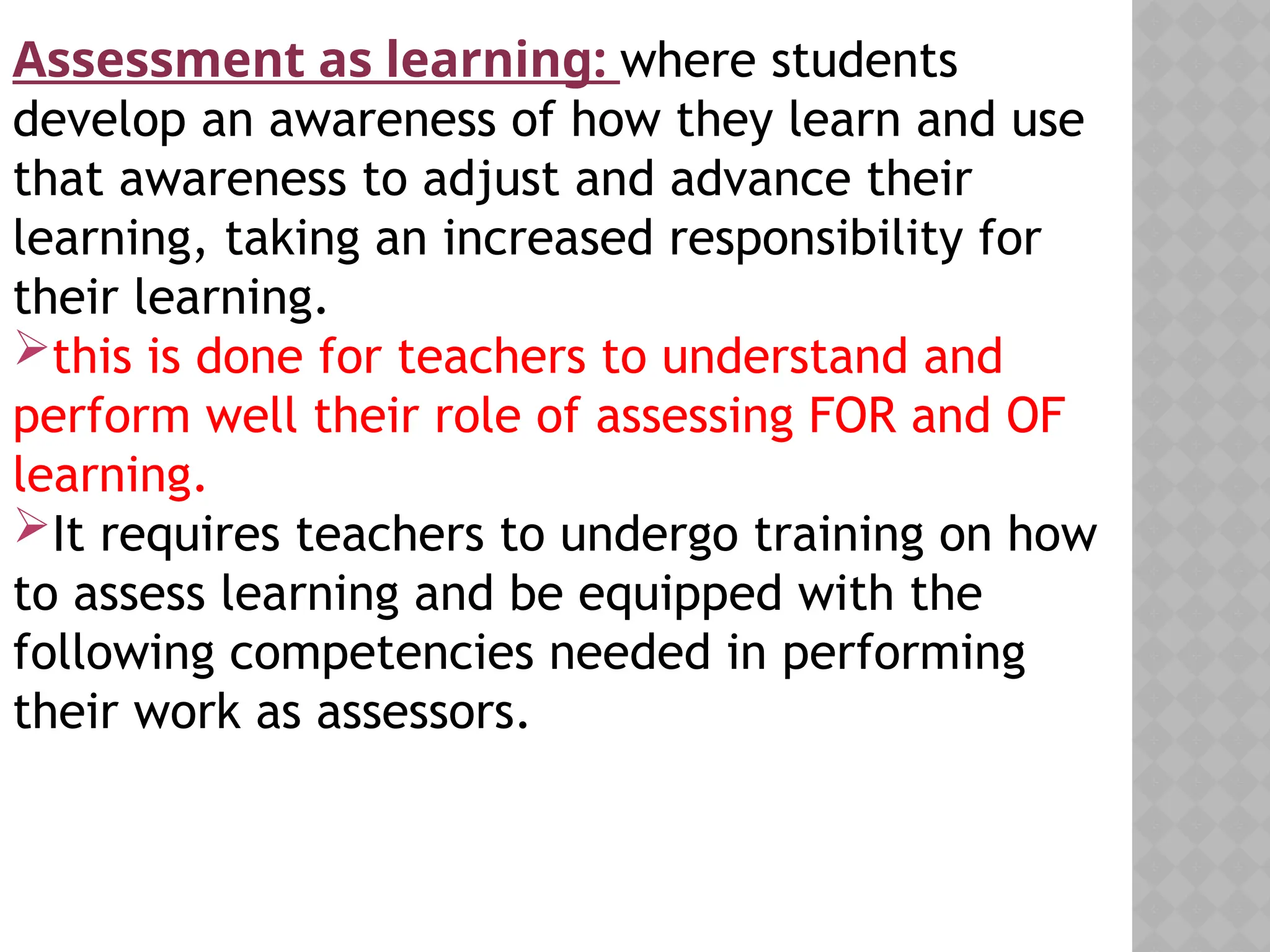 Assessment as learning: where students
develop an awareness of how they learn and use
that awareness to adjust and advance their
learning, taking an increased responsibility for
their learning.
this is done for teachers to understand and
perform well their role of assessing FOR and OF
learning.
It requires teachers to undergo training on how
to assess learning and be equipped with the
following competencies needed in performing
their work as assessors.
 