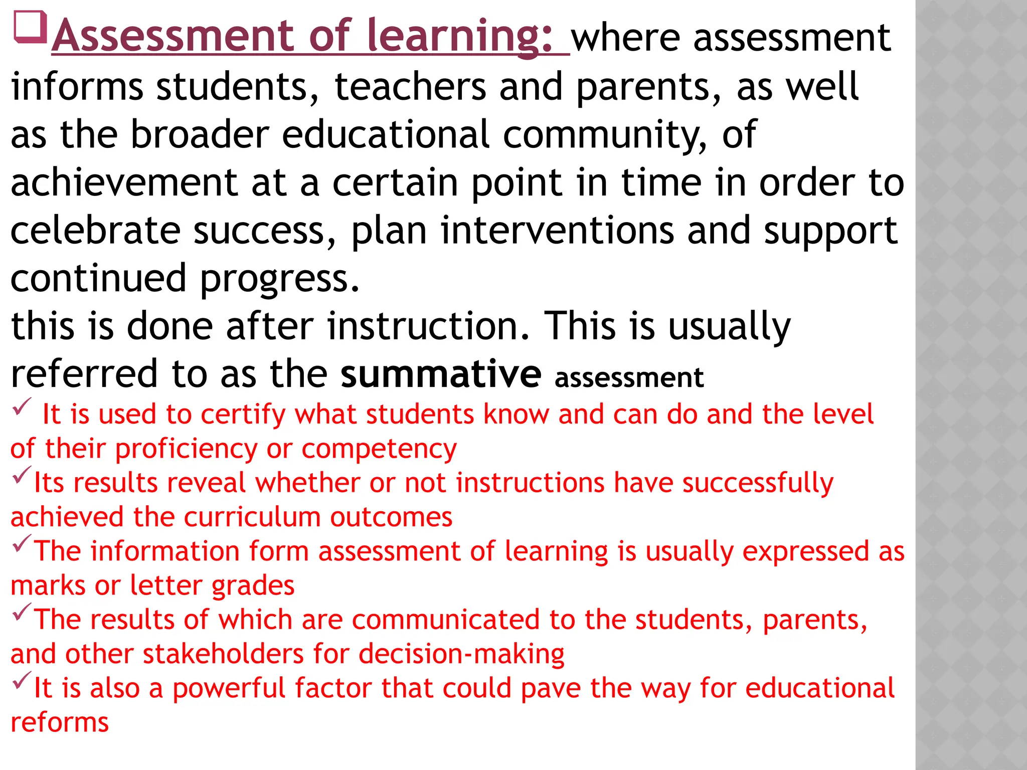 Assessment of learning: where assessment
informs students, teachers and parents, as well
as the broader educational community, of
achievement at a certain point in time in order to
celebrate success, plan interventions and support
continued progress.
this is done after instruction. This is usually
referred to as the summative assessment
 It is used to certify what students know and can do and the level
of their proficiency or competency
Its results reveal whether or not instructions have successfully
achieved the curriculum outcomes
The information form assessment of learning is usually expressed as
marks or letter grades
The results of which are communicated to the students, parents,
and other stakeholders for decision-making
It is also a powerful factor that could pave the way for educational
reforms
 