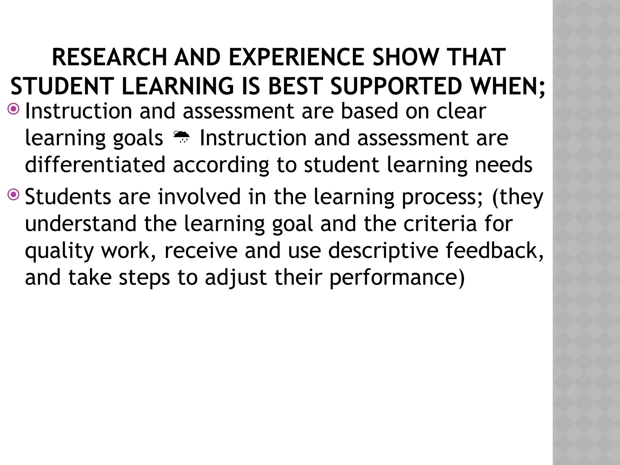 RESEARCH AND EXPERIENCE SHOW THAT
STUDENT LEARNING IS BEST SUPPORTED WHEN;
 Instruction and assessment are based on clear
learning goals Instruction and assessment are

differentiated according to student learning needs
 Students are involved in the learning process; (they
understand the learning goal and the criteria for
quality work, receive and use descriptive feedback,
and take steps to adjust their performance)
 