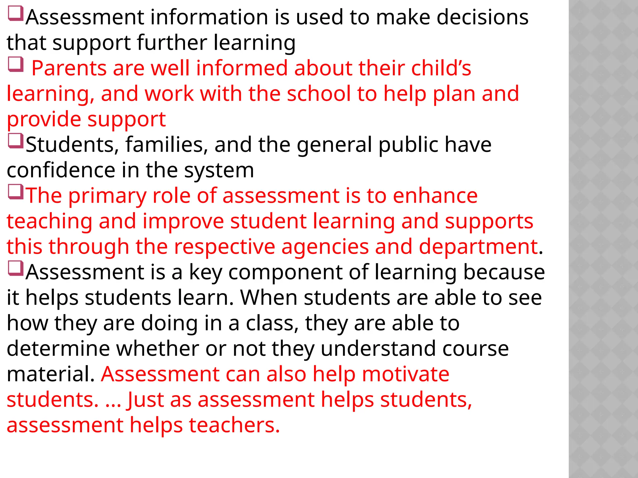 Assessment information is used to make decisions
that support further learning
 Parents are well informed about their child’s
learning, and work with the school to help plan and
provide support
Students, families, and the general public have
confidence in the system
The primary role of assessment is to enhance
teaching and improve student learning and supports
this through the respective agencies and department.
Assessment is a key component of learning because
it helps students learn. When students are able to see
how they are doing in a class, they are able to
determine whether or not they understand course
material. Assessment can also help motivate
students. ... Just as assessment helps students,
assessment helps teachers.
 