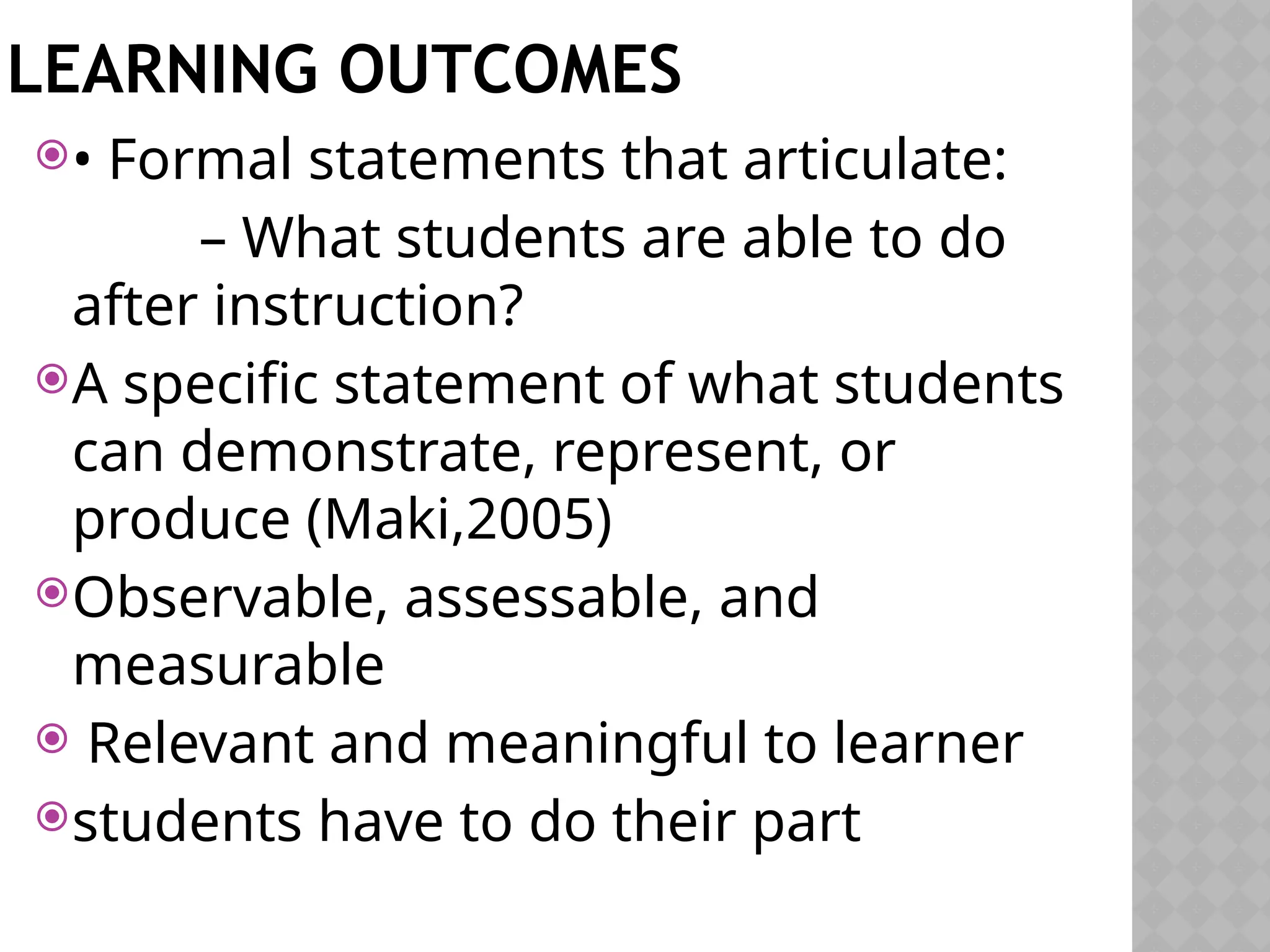 LEARNING OUTCOMES
• Formal statements that articulate:
– What students are able to do
after instruction?
A specific statement of what students
can demonstrate, represent, or
produce (Maki,2005)
Observable, assessable, and
measurable
 Relevant and meaningful to learner
students have to do their part
 