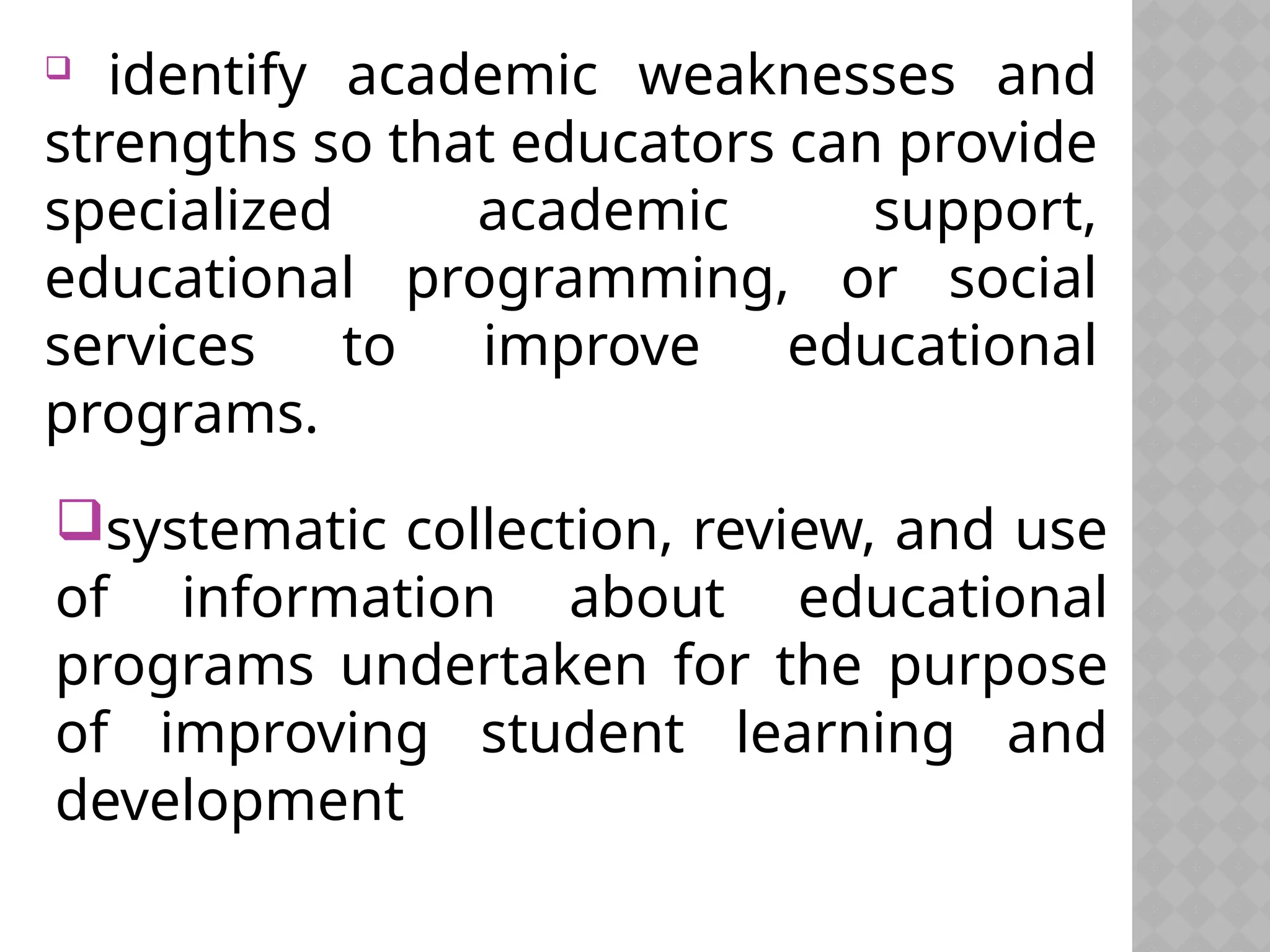  identify academic weaknesses and
strengths so that educators can provide
specialized academic support,
educational programming, or social
services to improve educational
programs.
systematic collection, review, and use
of information about educational
programs undertaken for the purpose
of improving student learning and
development
 