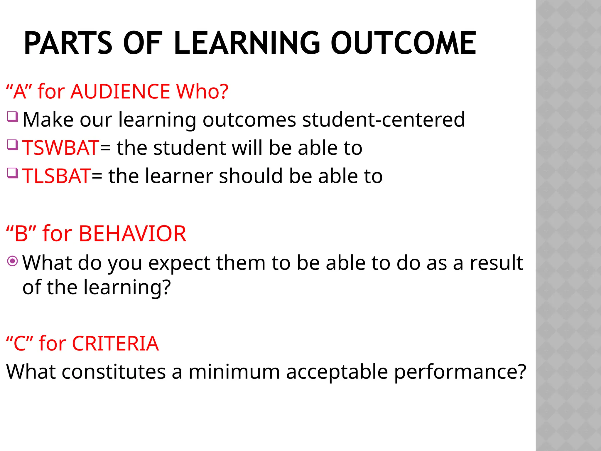 PARTS OF LEARNING OUTCOME
“A” for AUDIENCE Who?
 Make our learning outcomes student-centered
 TSWBAT= the student will be able to
 TLSBAT= the learner should be able to
“B” for BEHAVIOR
 What do you expect them to be able to do as a result
of the learning?
“C” for CRITERIA
What constitutes a minimum acceptable performance?
 