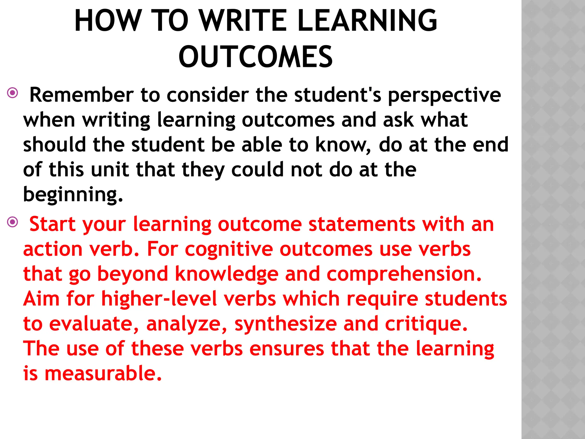 HOW TO WRITE LEARNING
OUTCOMES
 Remember to consider the student's perspective
when writing learning outcomes and ask what
should the student be able to know, do at the end
of this unit that they could not do at the
beginning.
 Start your learning outcome statements with an
action verb. For cognitive outcomes use verbs
that go beyond knowledge and comprehension.
Aim for higher-level verbs which require students
to evaluate, analyze, synthesize and critique.
The use of these verbs ensures that the learning
is measurable.
 