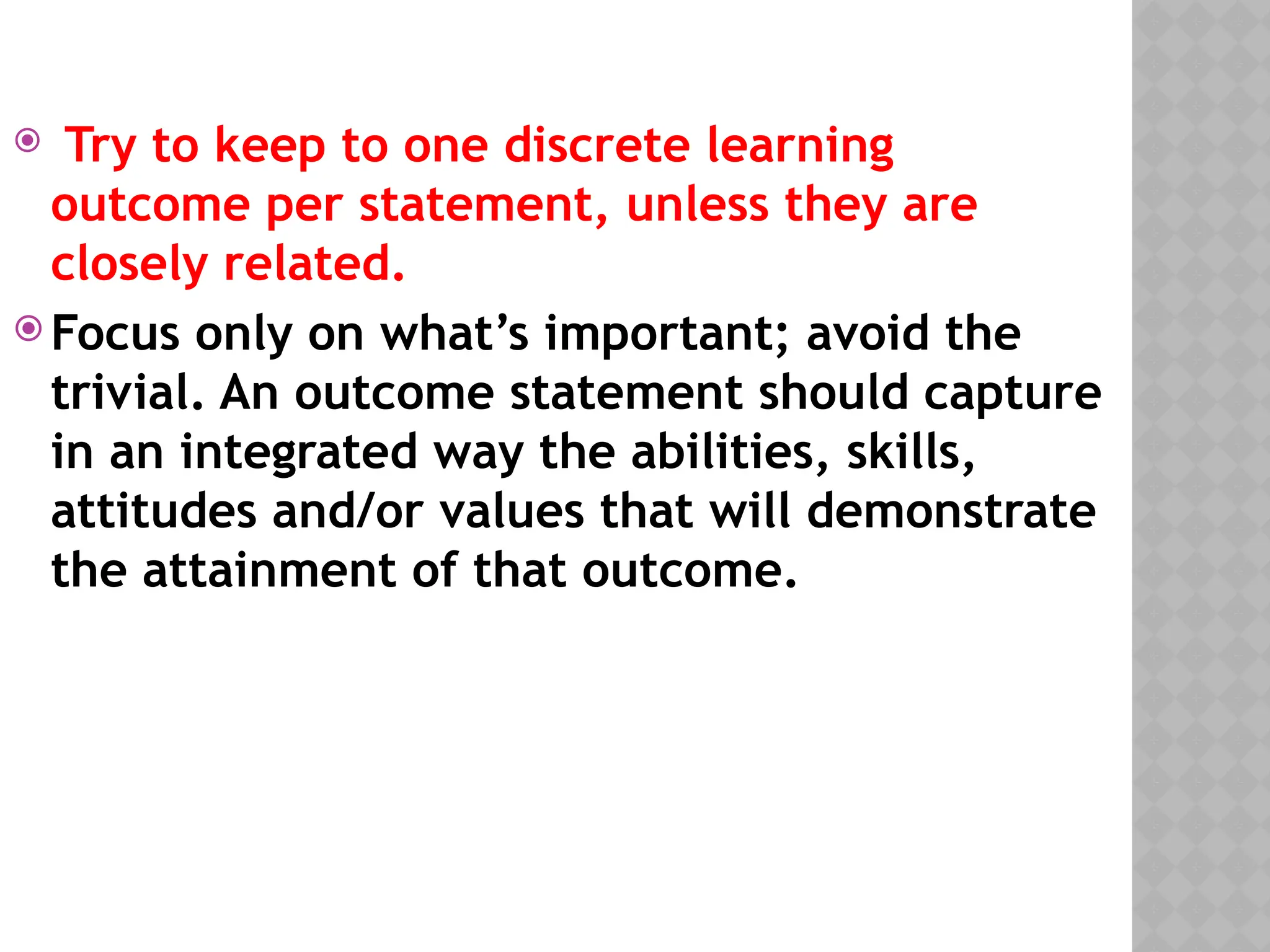  Try to keep to one discrete learning
outcome per statement, unless they are
closely related.
 Focus only on what’s important; avoid the
trivial. An outcome statement should capture
in an integrated way the abilities, skills,
attitudes and/or values that will demonstrate
the attainment of that outcome.
 