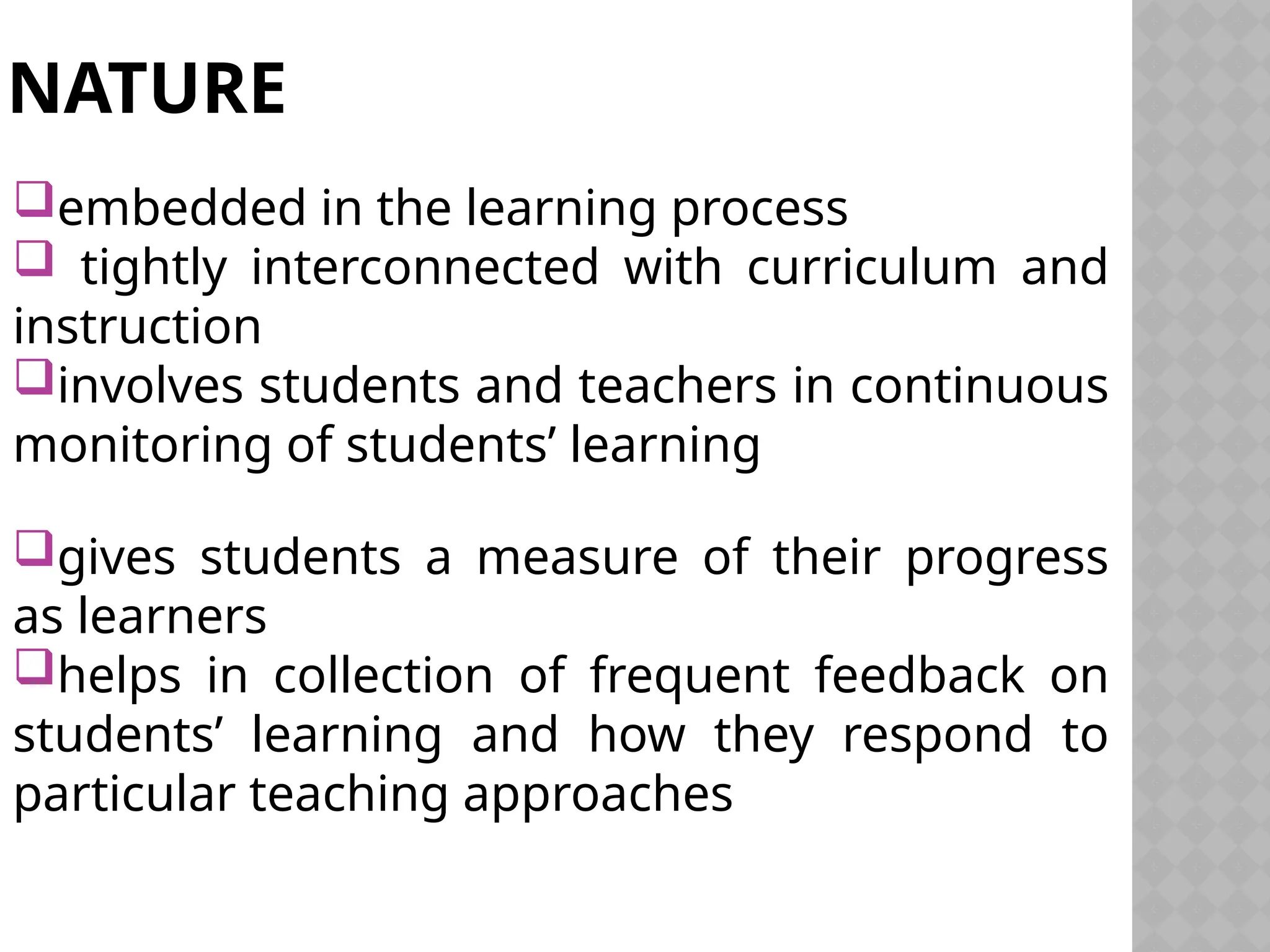 NATURE
embedded in the learning process
 tightly interconnected with curriculum and
instruction
involves students and teachers in continuous
monitoring of students’ learning
gives students a measure of their progress
as learners
helps in collection of frequent feedback on
students’ learning and how they respond to
particular teaching approaches
 