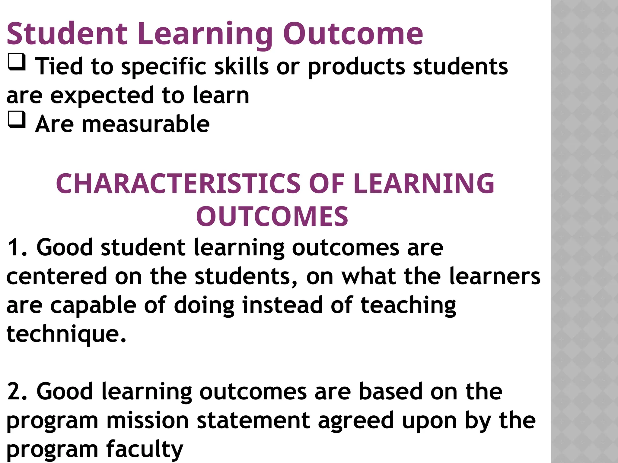 Student Learning Outcome
 Tied to specific skills or products students
are expected to learn
 Are measurable
CHARACTERISTICS OF LEARNING
OUTCOMES
1. Good student learning outcomes are
centered on the students, on what the learners
are capable of doing instead of teaching
technique.
2. Good learning outcomes are based on the
program mission statement agreed upon by the
program faculty
 