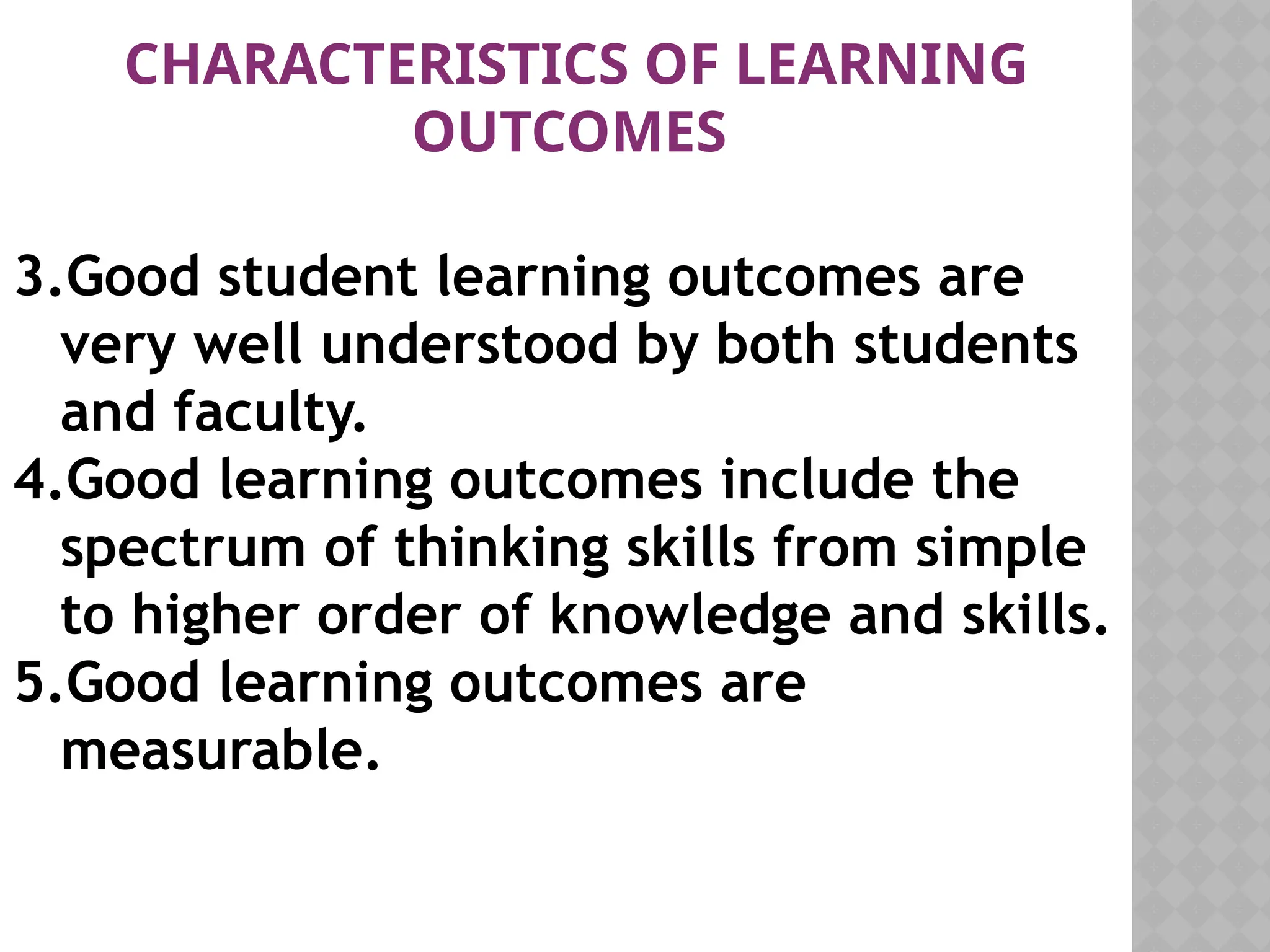3.Good student learning outcomes are
very well understood by both students
and faculty.
4.Good learning outcomes include the
spectrum of thinking skills from simple
to higher order of knowledge and skills.
5.Good learning outcomes are
measurable.
CHARACTERISTICS OF LEARNING
OUTCOMES
 