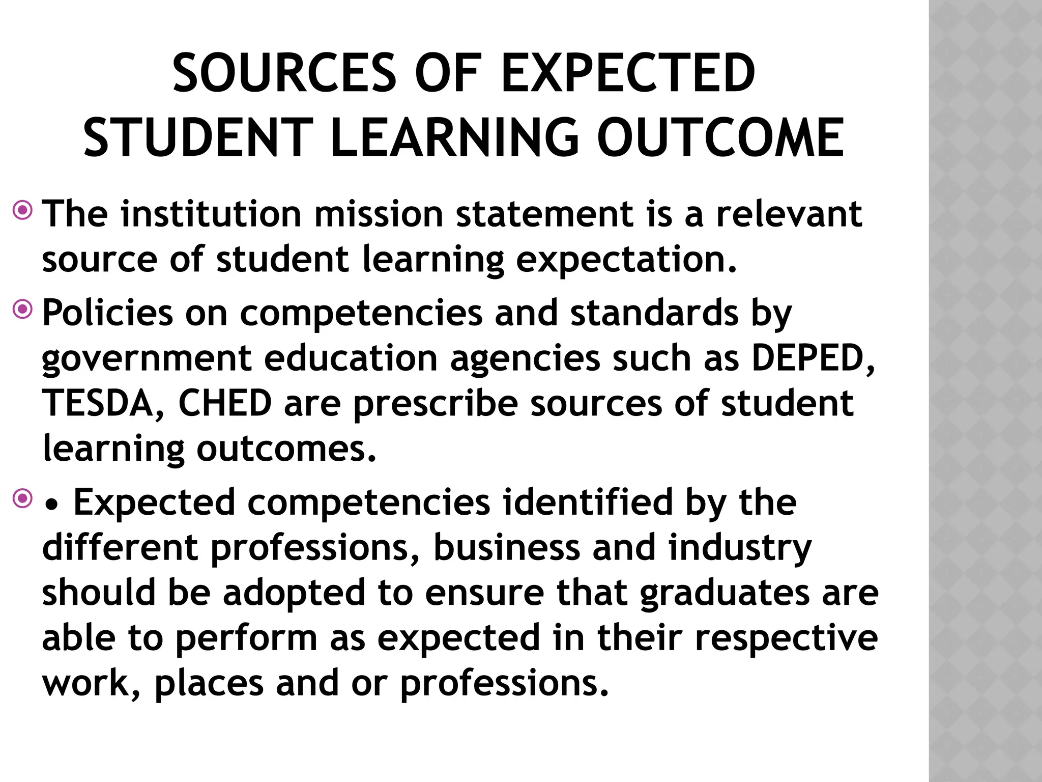 SOURCES OF EXPECTED
STUDENT LEARNING OUTCOME
 The institution mission statement is a relevant
source of student learning expectation.
 Policies on competencies and standards by
government education agencies such as DEPED,
TESDA, CHED are prescribe sources of student
learning outcomes.
 • Expected competencies identified by the
different professions, business and industry
should be adopted to ensure that graduates are
able to perform as expected in their respective
work, places and or professions.
 