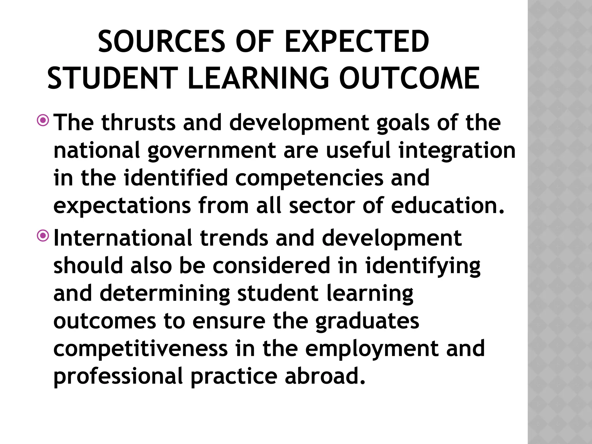SOURCES OF EXPECTED
STUDENT LEARNING OUTCOME
 The thrusts and development goals of the
national government are useful integration
in the identified competencies and
expectations from all sector of education.
 International trends and development
should also be considered in identifying
and determining student learning
outcomes to ensure the graduates
competitiveness in the employment and
professional practice abroad.
 
