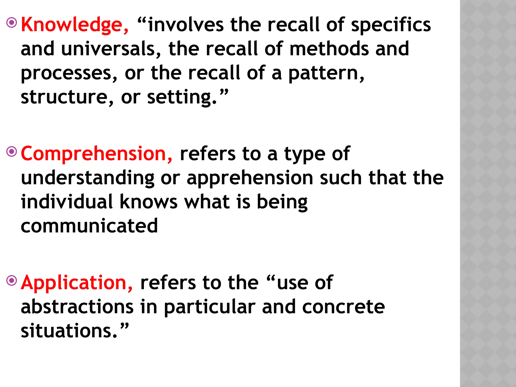  Knowledge, “involves the recall of specifics
and universals, the recall of methods and
processes, or the recall of a pattern,
structure, or setting.”
 Comprehension, refers to a type of
understanding or apprehension such that the
individual knows what is being
communicated
 Application, refers to the “use of
abstractions in particular and concrete
situations.”
 