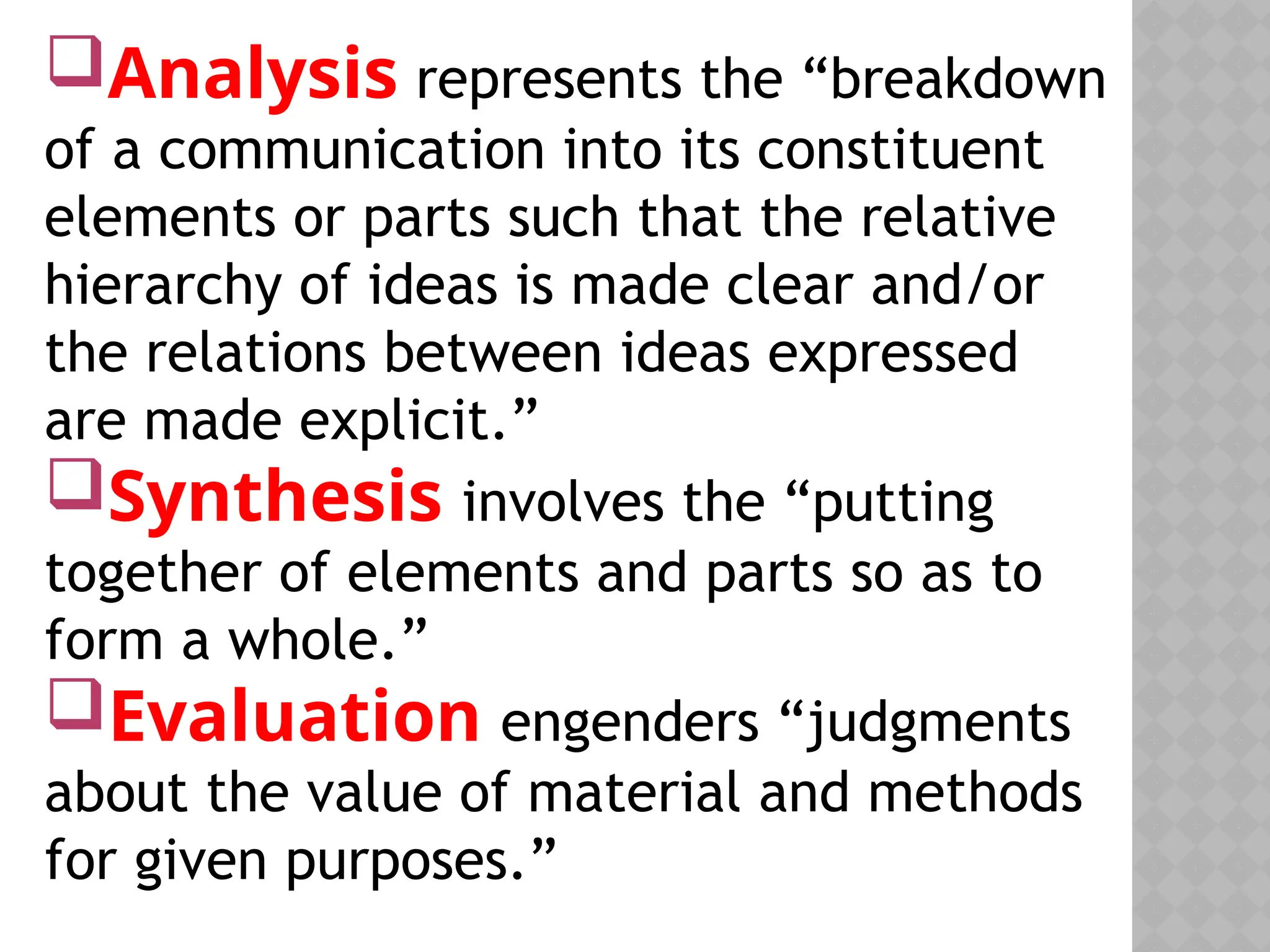 Analysis represents the “breakdown
of a communication into its constituent
elements or parts such that the relative
hierarchy of ideas is made clear and/or
the relations between ideas expressed
are made explicit.”
Synthesis involves the “putting
together of elements and parts so as to
form a whole.”
Evaluation engenders “judgments
about the value of material and methods
for given purposes.”
 