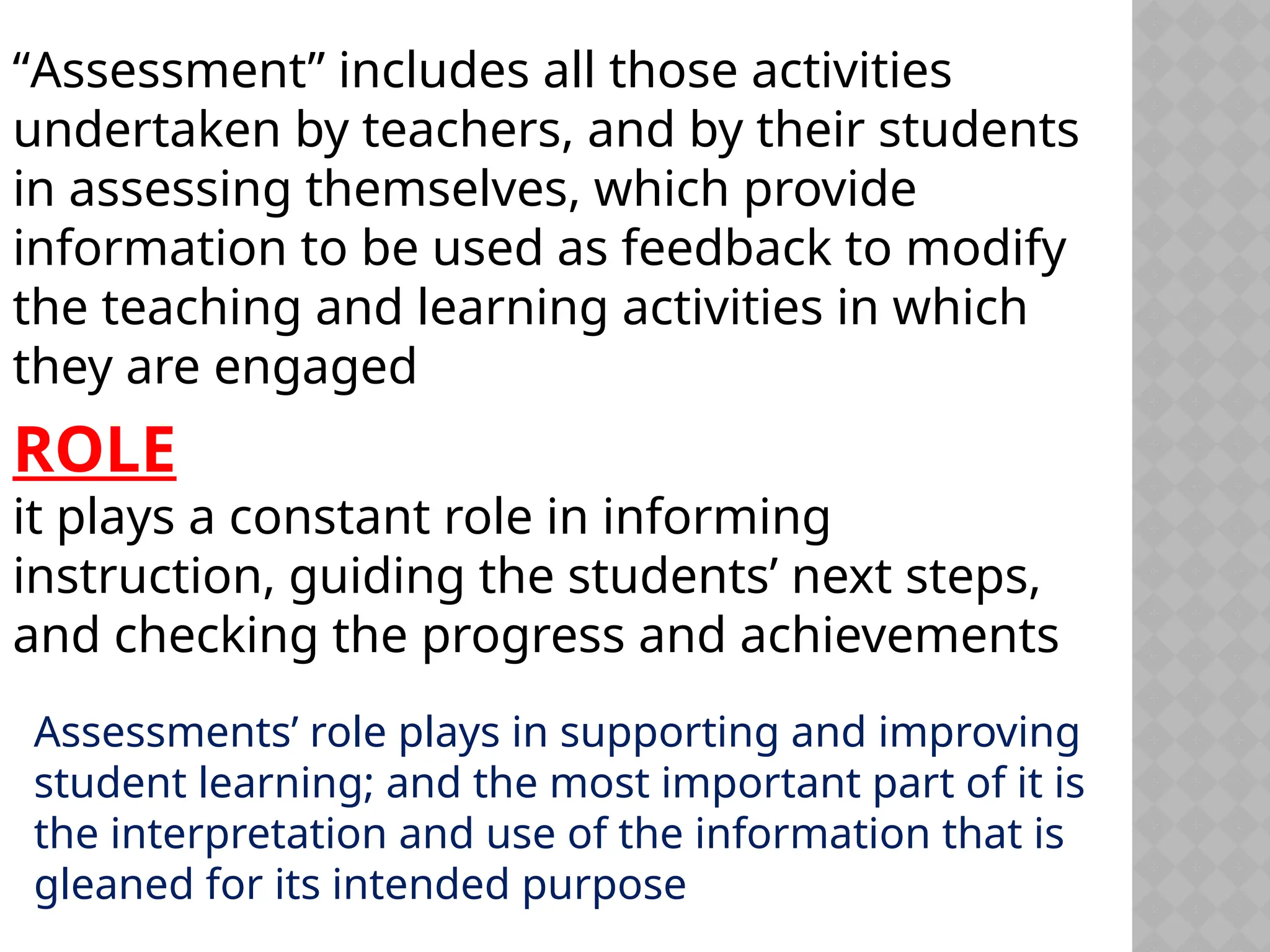“Assessment” includes all those activities
undertaken by teachers, and by their students
in assessing themselves, which provide
information to be used as feedback to modify
the teaching and learning activities in which
they are engaged
ROLE
it plays a constant role in informing
instruction, guiding the students’ next steps,
and checking the progress and achievements
Assessments’ role plays in supporting and improving
student learning; and the most important part of it is
the interpretation and use of the information that is
gleaned for its intended purpose
 