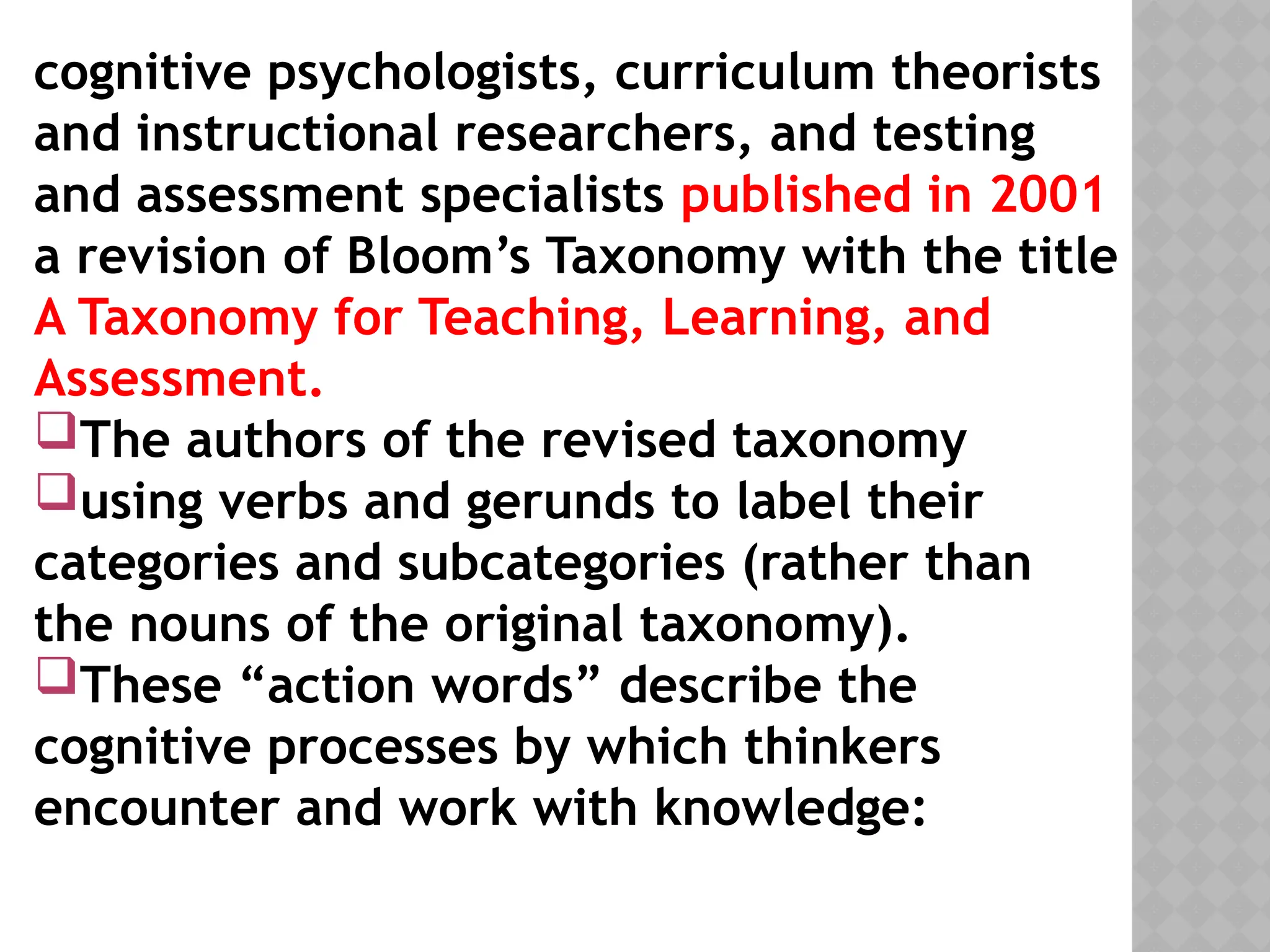 cognitive psychologists, curriculum theorists
and instructional researchers, and testing
and assessment specialists published in 2001
a revision of Bloom’s Taxonomy with the title
A Taxonomy for Teaching, Learning, and
Assessment.
The authors of the revised taxonomy
using verbs and gerunds to label their
categories and subcategories (rather than
the nouns of the original taxonomy).
These “action words” describe the
cognitive processes by which thinkers
encounter and work with knowledge:
 