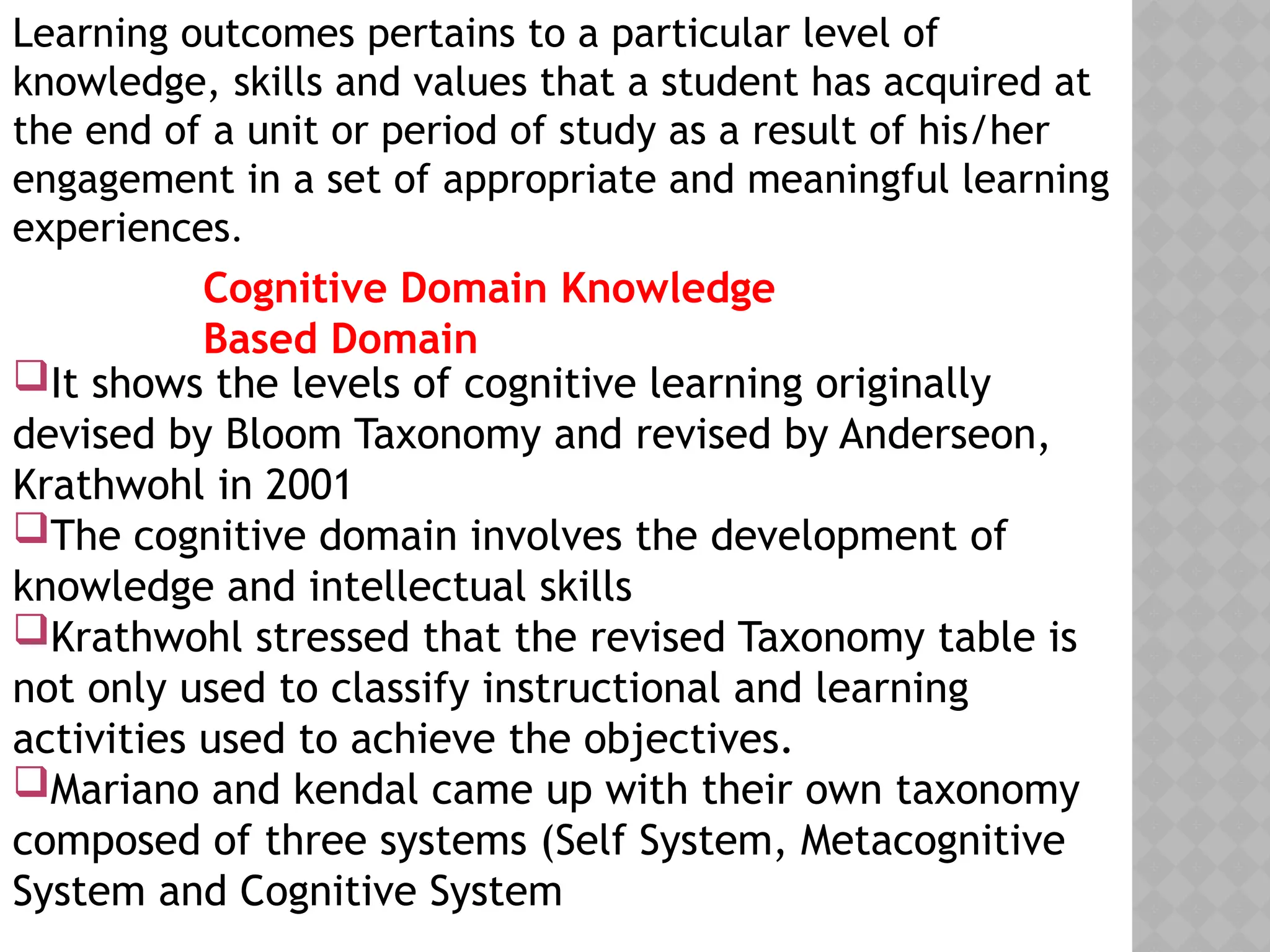 Learning outcomes pertains to a particular level of
knowledge, skills and values that a student has acquired at
the end of a unit or period of study as a result of his/her
engagement in a set of appropriate and meaningful learning
experiences.
Cognitive Domain Knowledge
Based Domain
It shows the levels of cognitive learning originally
devised by Bloom Taxonomy and revised by Anderseon,
Krathwohl in 2001
The cognitive domain involves the development of
knowledge and intellectual skills
Krathwohl stressed that the revised Taxonomy table is
not only used to classify instructional and learning
activities used to achieve the objectives.
Mariano and kendal came up with their own taxonomy
composed of three systems (Self System, Metacognitive
System and Cognitive System
 