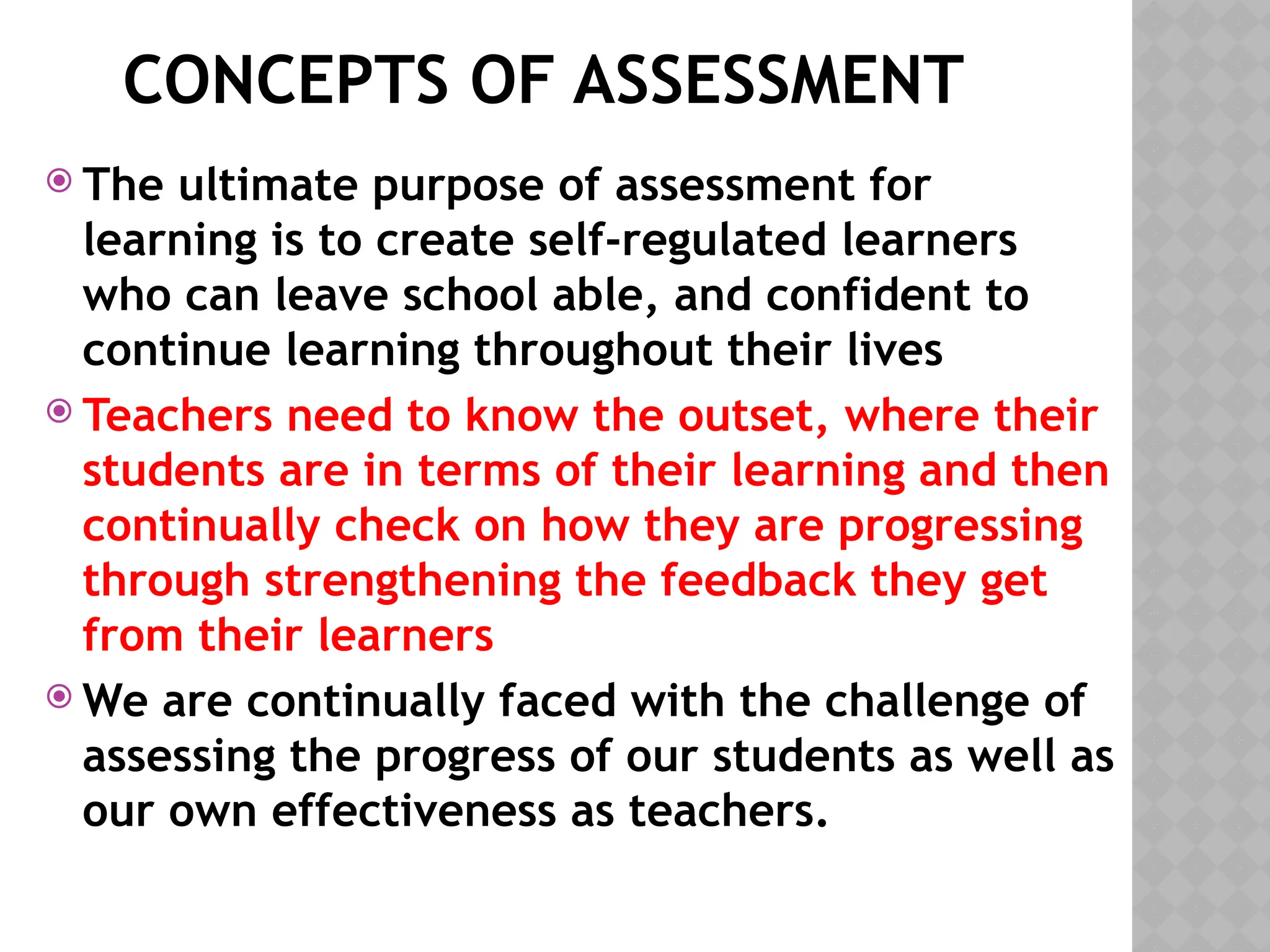 CONCEPTS OF ASSESSMENT
 The ultimate purpose of assessment for
learning is to create self-regulated learners
who can leave school able, and confident to
continue learning throughout their lives
 Teachers need to know the outset, where their
students are in terms of their learning and then
continually check on how they are progressing
through strengthening the feedback they get
from their learners
 We are continually faced with the challenge of
assessing the progress of our students as well as
our own effectiveness as teachers.
 