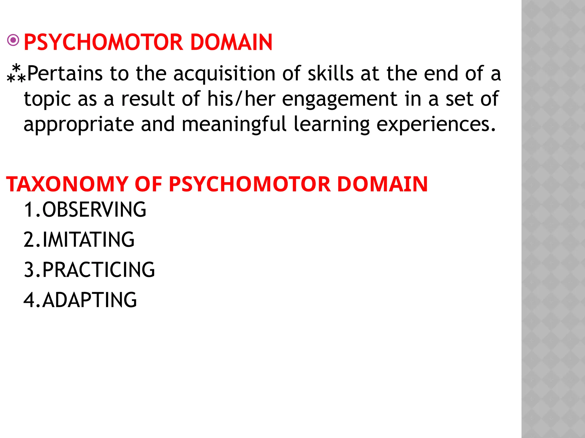  PSYCHOMOTOR DOMAIN
Pertains to the acquisition of skills at the end of a
topic as a result of his/her engagement in a set of
appropriate and meaningful learning experiences.
TAXONOMY OF PSYCHOMOTOR DOMAIN
1.OBSERVING
2.IMITATING
3.PRACTICING
4.ADAPTING
 