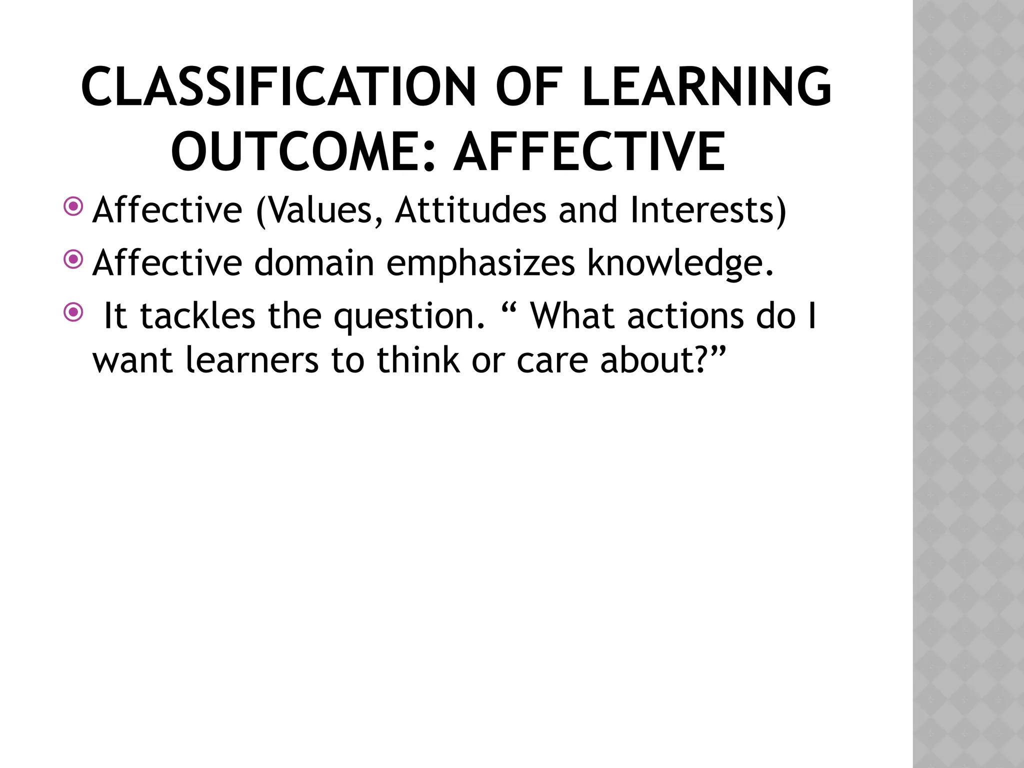 CLASSIFICATION OF LEARNING
OUTCOME: AFFECTIVE
 Affective (Values, Attitudes and Interests)
 Affective domain emphasizes knowledge.
 It tackles the question. “ What actions do I
want learners to think or care about?”
 