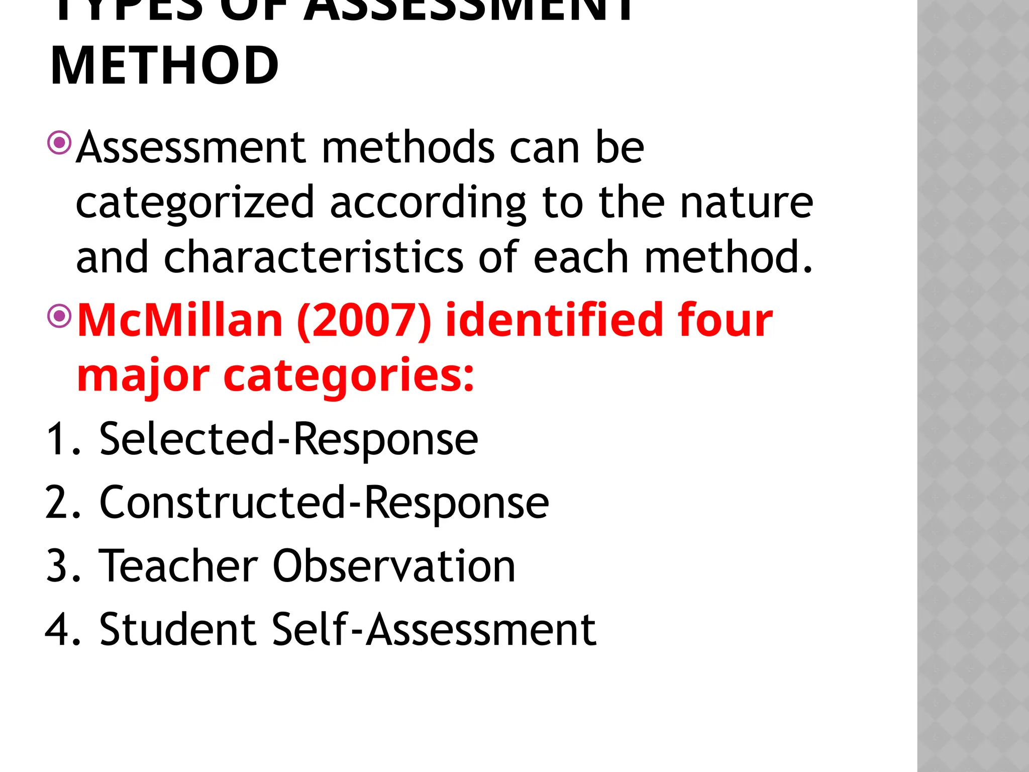 TYPES OF ASSESSMENT
METHOD
Assessment methods can be
categorized according to the nature
and characteristics of each method.
McMillan (2007) identified four
major categories:
1. Selected-Response
2. Constructed-Response
3. Teacher Observation
4. Student Self-Assessment
 