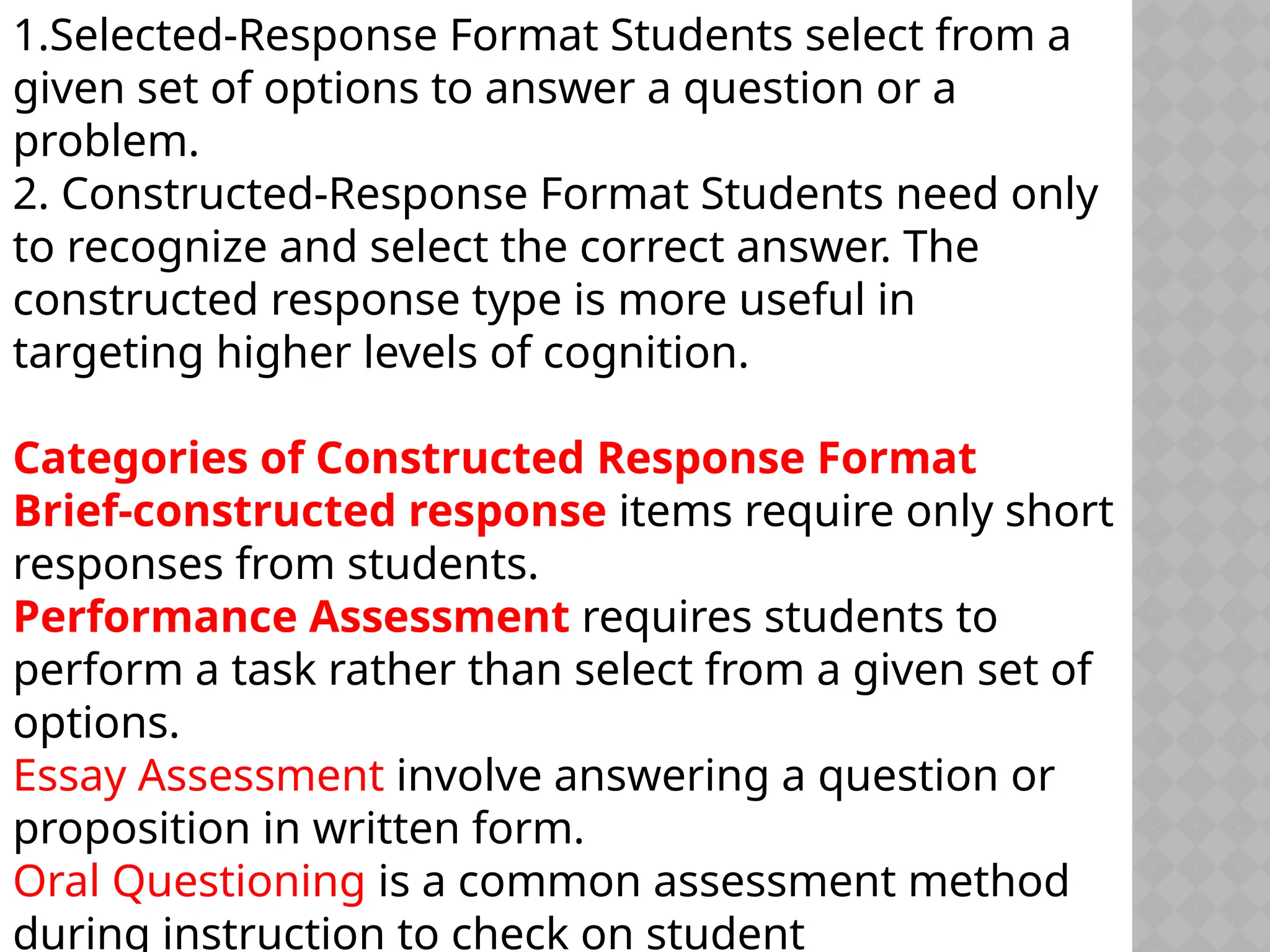 1.Selected-Response Format Students select from a
given set of options to answer a question or a
problem.
2. Constructed-Response Format Students need only
to recognize and select the correct answer. The
constructed response type is more useful in
targeting higher levels of cognition.
Categories of Constructed Response Format
Brief-constructed response items require only short
responses from students.
Performance Assessment requires students to
perform a task rather than select from a given set of
options.
Essay Assessment involve answering a question or
proposition in written form.
Oral Questioning is a common assessment method
during instruction to check on student
 