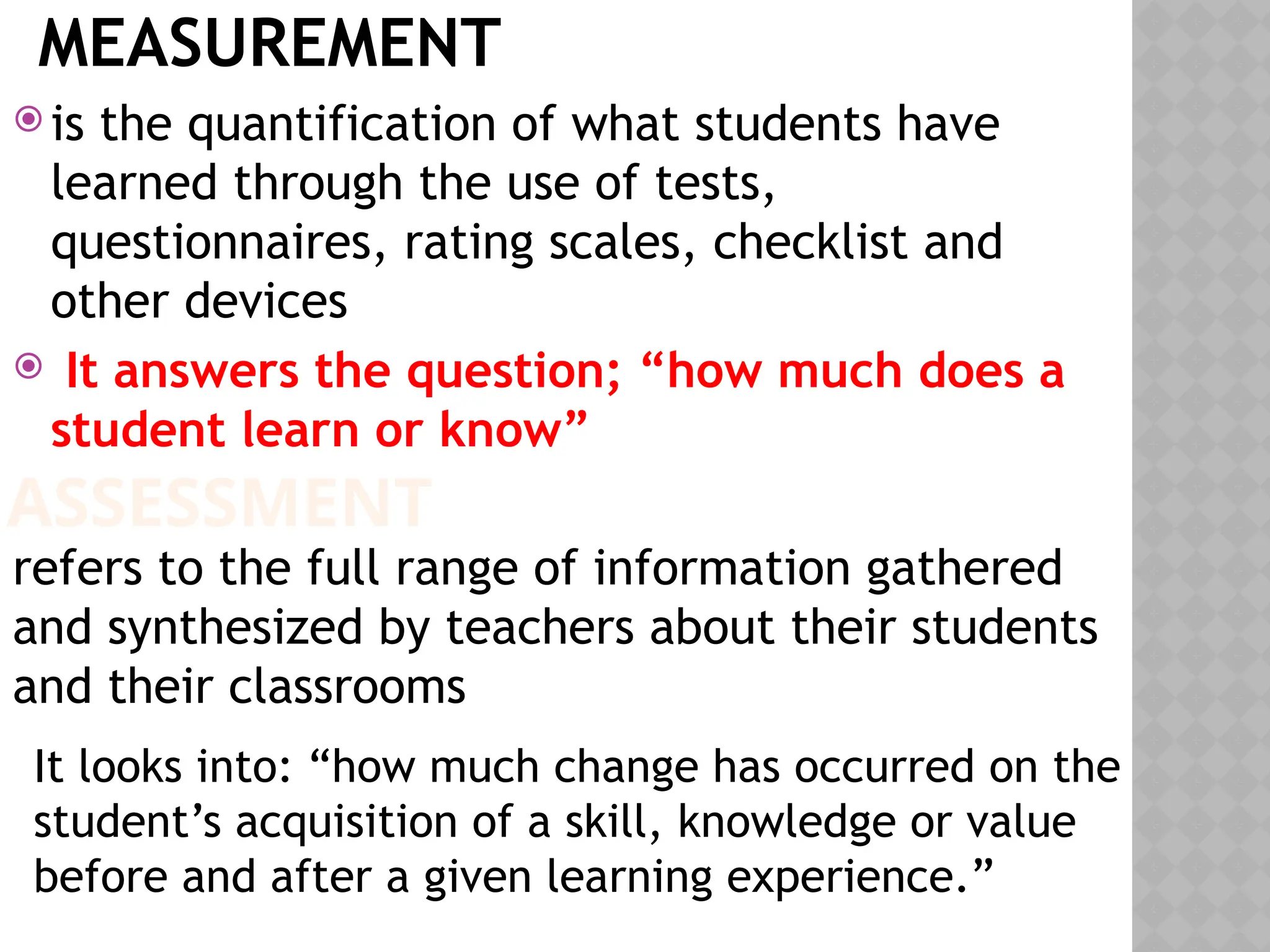 MEASUREMENT
 is the quantification of what students have
learned through the use of tests,
questionnaires, rating scales, checklist and
other devices
 It answers the question; “how much does a
student learn or know”
ASSESSMENT
refers to the full range of information gathered
and synthesized by teachers about their students
and their classrooms
It looks into: “how much change has occurred on the
student’s acquisition of a skill, knowledge or value
before and after a given learning experience.”
 